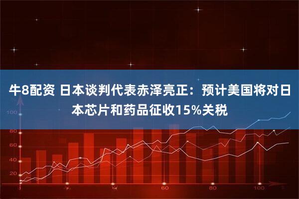 牛8配资 日本谈判代表赤泽亮正：预计美国将对日本芯片和药品征收15%关税