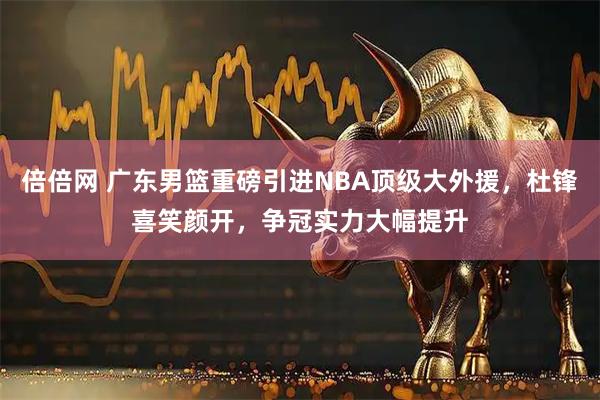 倍倍网 广东男篮重磅引进NBA顶级大外援，杜锋喜笑颜开，争冠实力大幅提升