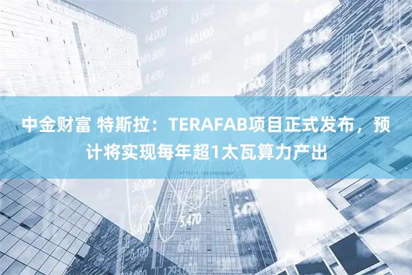 中金财富 特斯拉：TERAFAB项目正式发布，预计将实现每年超1太瓦算力产出