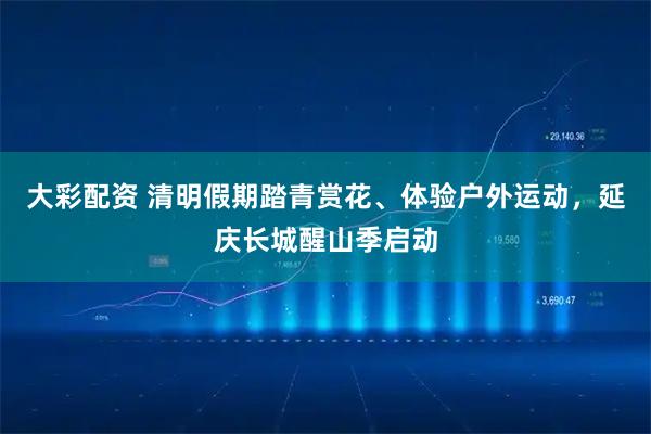 大彩配资 清明假期踏青赏花、体验户外运动，延庆长城醒山季启动