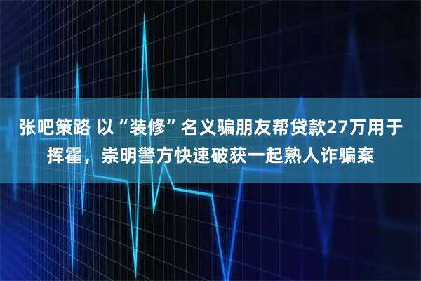 张吧策路 以“装修”名义骗朋友帮贷款27万用于挥霍,崇明警方快速破获一起熟人诈骗案