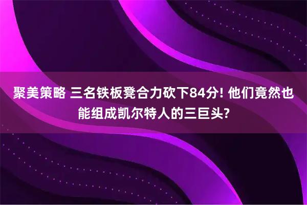 聚美策略 三名铁板凳合力砍下84分! 他们竟然也能组成凯尔特人的三巨头?