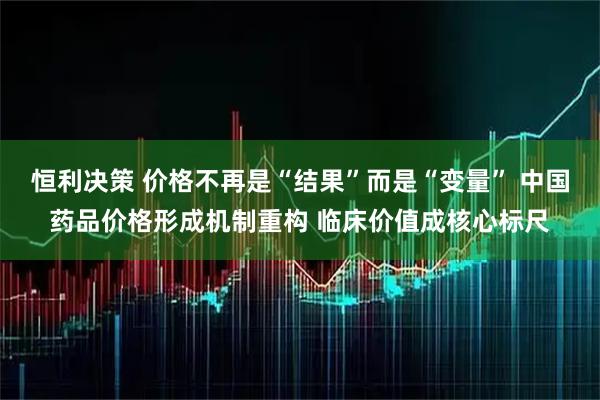 恒利决策 价格不再是“结果”而是“变量” 中国药品价格形成机制重构 临床价值成核心标尺
